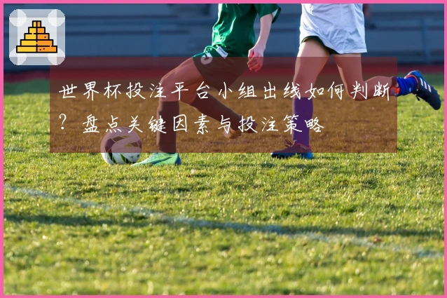 世界杯投注平台小组出线如何判断?盘点关键因素与投注策略